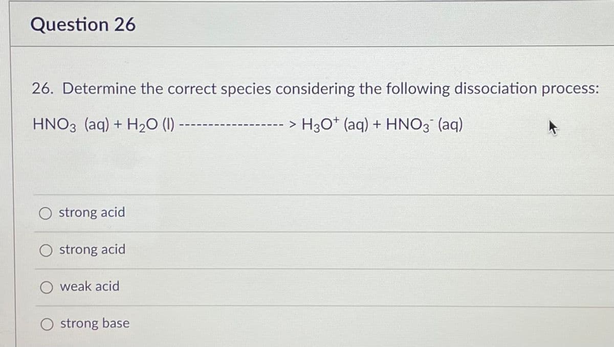 Question 26
26. Determine the correct species considering the following dissociation process:
HNO3(aq) + H₂O (1) ---
> H3O* (aq) + HNO3¯ (aq)
strong acid
strong acid
weak acid
O strong base