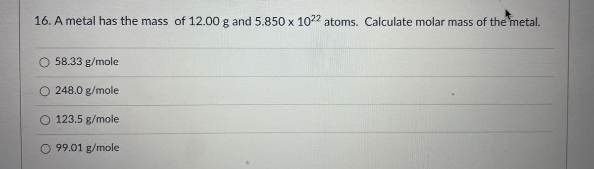 16. A metal has the mass of 12.00 g and 5.850 x 1022 atoms. Calculate molar mass of the metal.
O 58.33 g/mole
O 248.0 g/mole
O 123.5 g/mole
O 99.01 g/mole
