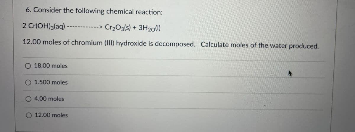 6. Consider the following chemical reaction:
2 Cr(OH)3(aq)
>Cr₂O3(s) + 3H₂0(1)
12.00 moles of chromium (III) hydroxide is decomposed. Calculate moles of the water produced.
O 18.00 moles
O 1.500 moles
O 4.00 moles
O 12.00 moles