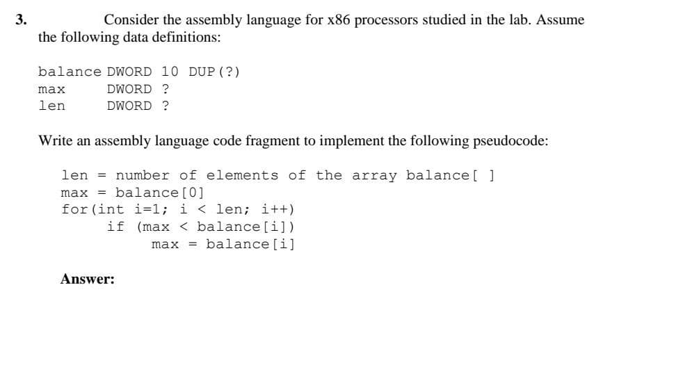 3.
Consider the assembly language for x86 processors studied in the lab. Assume
the following data definitions:
balance DWORD 10 DUP (?)
max
DWORD ?
len
DWORD ?
Write an assembly language code fragment to implement the following pseudocode:
len = number of elements of the array balance[ ]
max = balance [0]
for (int i=1; i < len; i++)
if (max < balance [i])
max = balance [i]
Answer:
