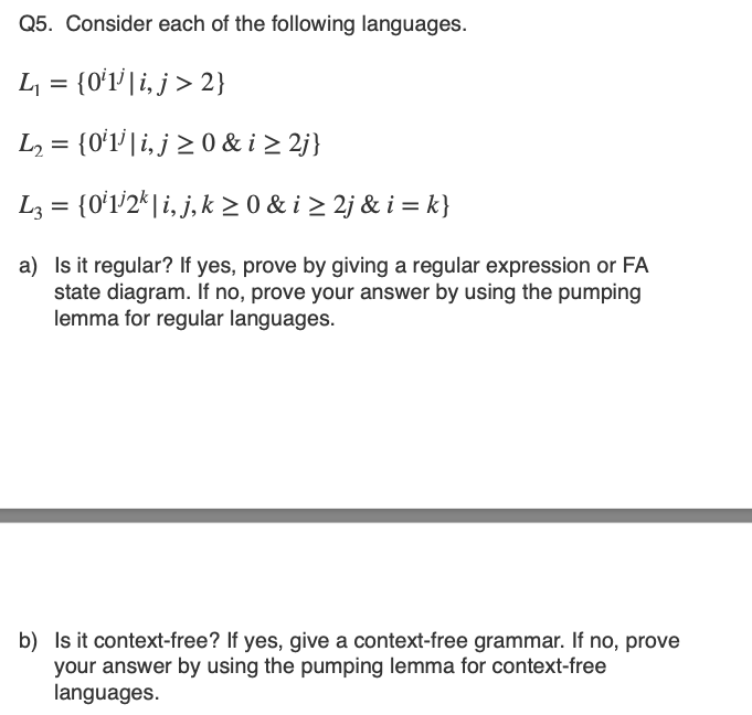Q5. Consider each of the following languages.
L = {0ʻl'| i, j > 2}
L2 = {0ʻ1' | i, j > 0 & i > 2j}
L3 = {0ʻl'2*| i, j, k 2 0 & i > 2j & i = k}
a) Is it regular? If yes, prove by giving a regular expression or FA
state diagram. If no, prove your answer by using the pumping
lemma for regular languages.
b) Is it context-free? If yes, give a context-free grammar. If no, prove
your answer by using the pumping lemma for context-free
languages.
