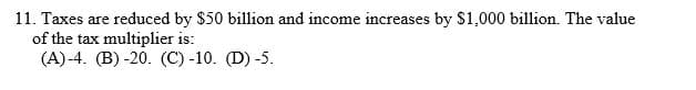 11. Taxes are reduced by $50 billion and income increases by $1,000 billion. The value
of the tax multiplier is:
(A)-4. (B) -20. (C) -10. (D) -5.
