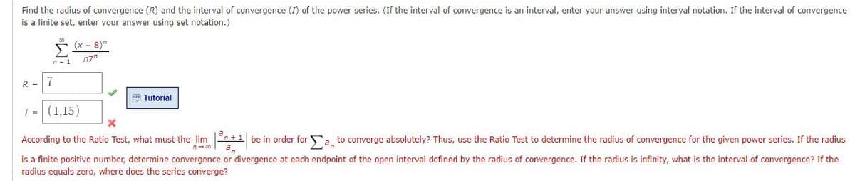 Find the radius of convergence (R) and the interval of convergence (I) of the power series. (If the interval of convergence is an interval, enter your answer using interval notation. If the interval of convergence
is a finite set, enter your answer using set notation.)
ř (x- 8)"
n7"
n = 1
R =
7
Tutorial
I - (1,15)
According to the Ratio Test, what must the lim En+1 be in order for a to converge absolutely? Thus, use the Ratio Test to determine the radius of convergence for the given power series. If the radius
n- 00
a.
is a finite positive number, determine convergence or divergence at each endpoint of the open interval defined by the radius of convergence. If the radius is infinity, what is the interval of convergence? If the
radius equals zero, where does the series converge?
