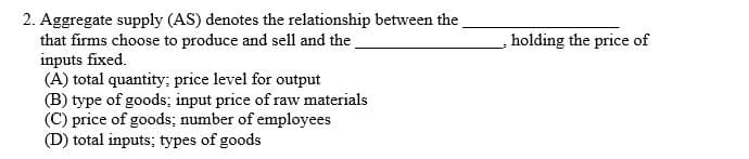 2. Aggregate supply (AS) denotes the relationship between the
that firms choose to produce and sell and the
inputs fixed.
(A) total quantity; price level for output
(B) type of goods; input price of raw materials
(C) price of goods; number of employees
(D) total inputs; types of goods
holding the price of
