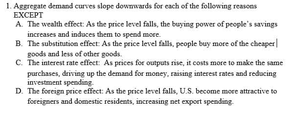 1. Aggregate demand curves slope downwards for each of the following reasons
EXCEPT
A. The wealth effect: As the price level falls, the buying power of people's savings
increases and induces them to spend more.
B. The substitution effect: As the price level falls, people buy more of the cheaper
goods and less of other goods.
C. The interest rate effect: As prices for outputs rise, it costs more to make the same
purchases, driving up the demand for money, raising interest rates and reducing
investment spending.
D. The foreign price effect: As the price level falls, U.S. become more attractive to
foreigners and domestic residents, increasing net export spending.
