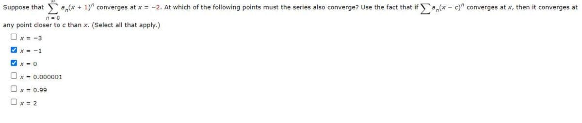 Suppose that a,(x + 1)" converges at x = -2. At which of the following points must the series also converge? Use the fact that if a,(x - c)" converges at x, then it converges at
n = 0
any point closer to c than x. (Select all that apply.)
Ox = -3
V x = -1
V x = 0
Ox = 0.000001
Ox = 0.99
Ox = 2
