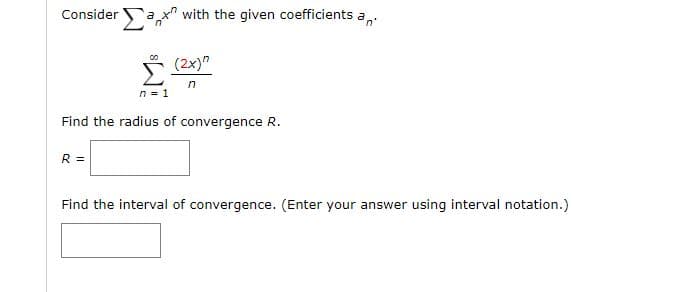 Consider ax" with the given coefficients a,.
Σ
(2x)"
in
n = 1
Find the radius of convergence R.
R =
Find the interval of convergence. (Enter your answer using interval notation.)
