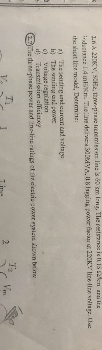 -21
2.6 A 220KV, 50HZ, three-phase transmission line is 60 km long. The resistance is 0.15 Q/km and the
inductance 1.4 mH/Km. The line delivers 300MVA, 0.8 lagging power factor at 220KV line-line voltage. Use
the short line model, Determine:
a) The sending end current and voltage
b) The sending end power
Voltage regulation
c)
d) Transmission efficiency
2.7 The three-phase power and line-line ratings of the electric power system shown below
Ti
T2
Vm
Line
