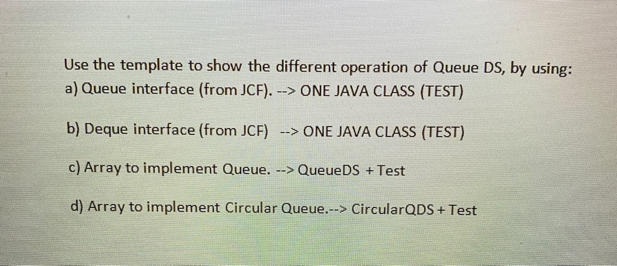 Use the template to show the different operation of Queue DS, by using:
a) Queue interface (from JCF).
--> ONE JAVA CLASS (TEST)
b) Deque interface (from JCF) --> ONE JAVA CLASS (TEST)
c) Array to implement Queue. --> QueueDS + Test
d) Array to implement Circular Queue.--> CircularQDS + Test
