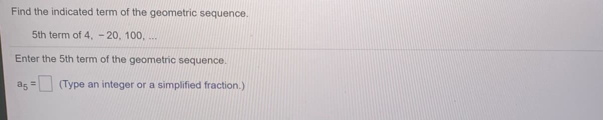 Find the indicated term of the geometric sequence.
5th term of 4, – 20, 100, ...
Enter the 5th term of the geometric sequence.
a5 =
| (Type an integer or a simplified fraction.)
