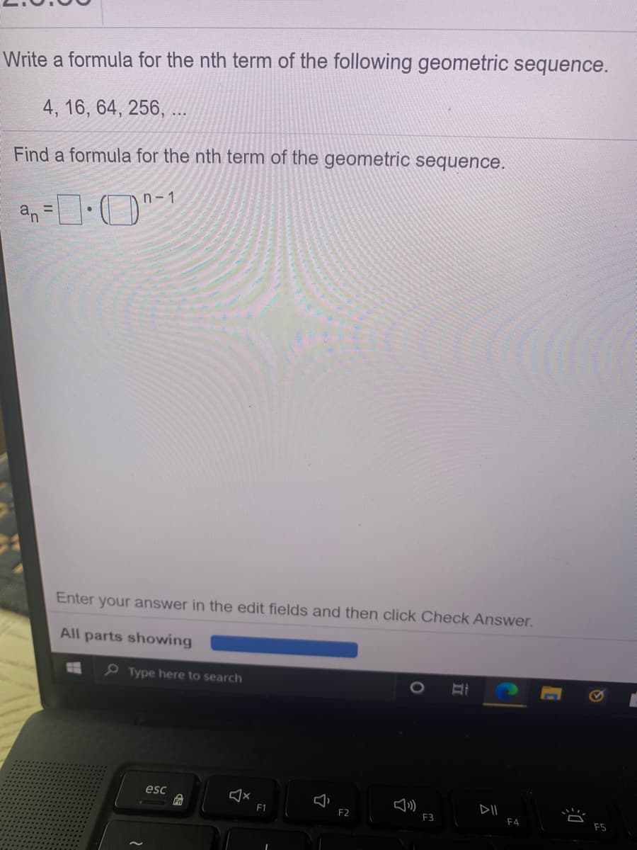 Write a formula for the nth term of the following geometric sequence.
4, 16, 64, 256, ..
Find a formula for the nth term of the geometric sequence.
n- 1
%3D
Enter your answer in the edit fields and then click Check Answer.
All parts showing
P Type here to search
esc
F1
DII
F2
F3
F4
F5
