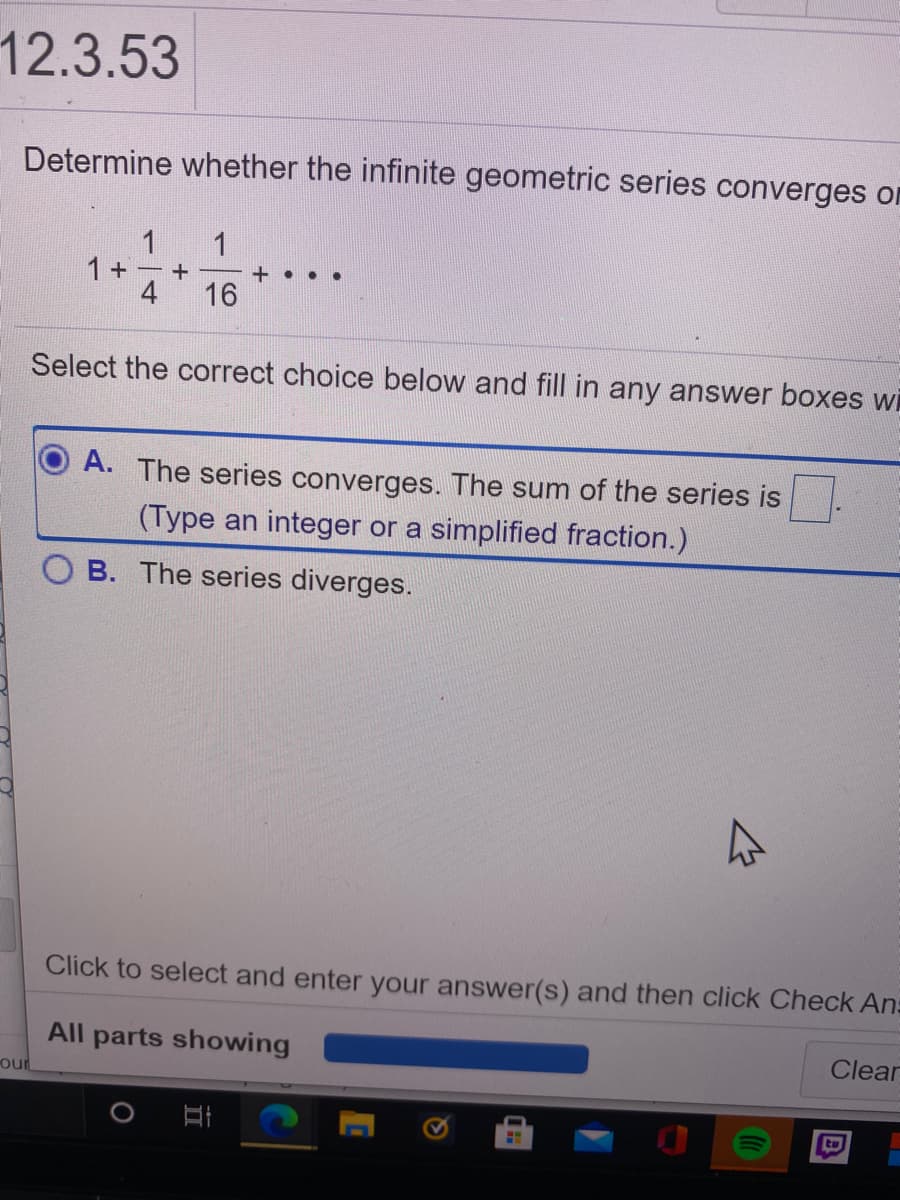12.3.53
Determine whether the infinite geometric series converges on
1
1 +
4
1
+ . . .
16
Select the correct choice below and fill in any answer boxes wi
A. The series converges. The sum of the series is
(Type an integer or a simplified fraction.)
B. The series diverges.
Click to select and enter your answer(s) and then click Check An:
All parts showing
Clear
our
