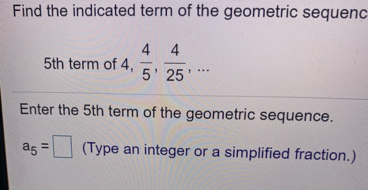 Find the indicated term of the geometric sequenc
4
5th term of 4,
5' 25
Enter the 5th term of the geometric sequence.
a5 =
(Type an integer or a simplified fraction.)
