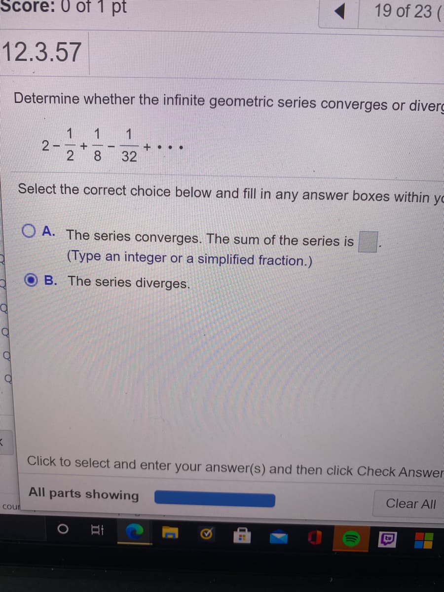 Score: 0 of 1 pt
19 of 23 (
12.3.57
Determine whether the infinite geometric series converges or diverg
1
2 - – +
8.
1
+ . ..
32
Select the correct choice below and fill in any answer boxes within yo
O A. The series converges. The sum of the series is
(Type an integer or a simplified fraction.)
B. The series diverges.
Click to select and enter your answer(s) and then click Check Answer
All parts showing
Clear All
Cour
tu
