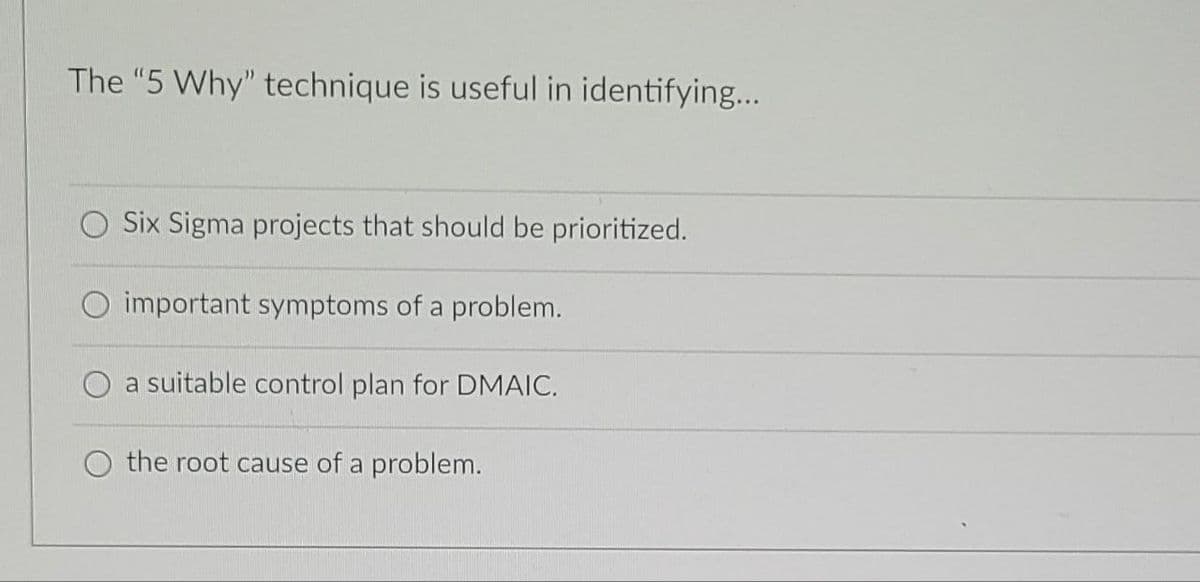 The "5 Why" technique is useful in identifying...
Six Sigma projects that should be prioritized.
O important symptoms of a problem.
a suitable control plan for DMAIC.
the root cause of a problem.
