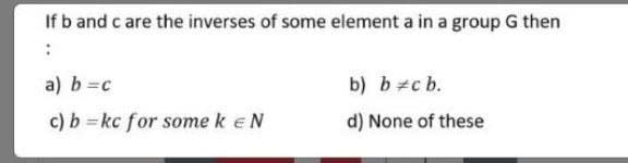 If b and c are the inverses of some element a in a group G then
a) b=c
b) b#c b.
c) b =kc for some k eN
d) None of these
