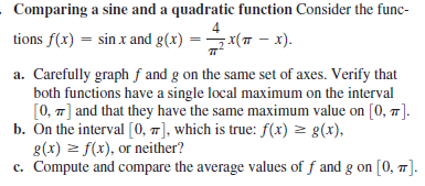 Comparing a sine and a quadratic function Consider the func-
4
tions f(x) = sin x and g(x) = x(7 - x).
a. Carefully graph f and g on the same set of axes. Verify that
both functions have a single local maximum on the interval
[0, 7] and that they have the same maximum value on [0, T].
b. On the interval [0, 7], which is true: f(x) z g(x),
g(x) z f(x), or neither?
c. Compute and compare the average values of f and g on [0, ].
