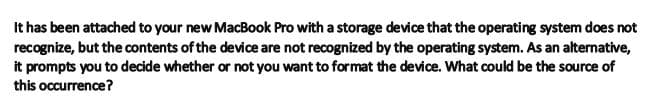 It has been attached to your new MacBook Pro with a storage device that the operating system does not
recognize, but the contents of the device are not recognized by the operating system. As an alternative,
it prompts you to decide whether or not you want to format the device. What could be the source of
this occurrence?
