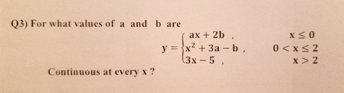 Q3) For what values of a and b are
ax + 2b ,
y = {x? + 3a - b,
(3x-5 ,
0 <x< 2
x > 2
Continuous at every x ?
