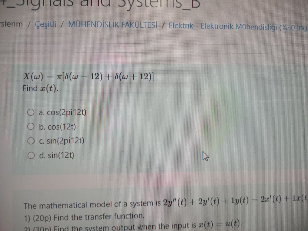 THIS_
_B
slerim / Çeşitli / MÜHENDİSLİK FAKÜLTESİ / Elektrik - Elektronik Mühendisliği (%30 İng.
X(w) = T[S(w - 12) + 8(w+12)]
Find a(t).
O a. cos(2pi12t)
b. cos(12t)
O c. sin(2pi12t)
O d. sin(12t)
A
The mathematical model of a system is 2y" (t) + 2y'(t) + ly(t) = 2x' (t) + 1x(t
1) (20p) Find the transfer function.
?) (30) Find the system output when the input is a(t) = u(t).