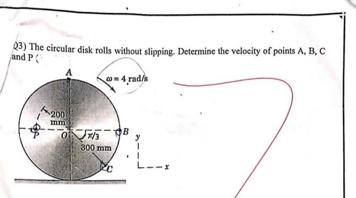 R3) The circular disk rolls without slipping. Determine the velocity of points A, B, C
and P
A
w = 4 rad/s
200
mm
B
y
300 mm
L--x
