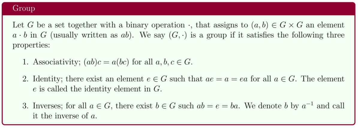 Group
Let G be a set together with a binary operation ·, that assigns to (a, b) E G × G an element
a · b in G (usually written as ab). We say (G, ·) is a group if it satisfies the following three
properties:
1. Associativity; (ab)c= a(bc) for all a, b, c e G.
2. Identity; there exist an element e E G such that ae = a = ea for all a E G. The element
e is called the identity element in G.
3. Inverses; for all a E G, there exist b E G such ab = e = ba. We denote b by a
it the inverse of a.
and call
