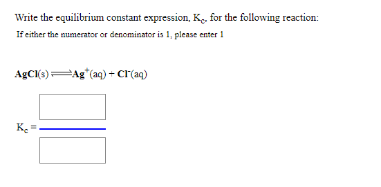 Write the equilibrium constant expression, K., for the following reaction:
If either the numerator or denominator is 1, please enter 1
AgCl(s):
Ag*(aq) + Cr(aq)
K =
