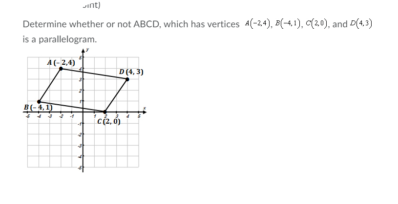 Jint)
Determine whether or not ABCD, which has vertices A(-2,4), B(-4,1), c(2,0), and D(4, 3)
is a parallelogram.
A (-2,4)
D (4, 3)
3
2
11
B(-4,1)
{c2,0
-3
-2
-1
-11
-2
