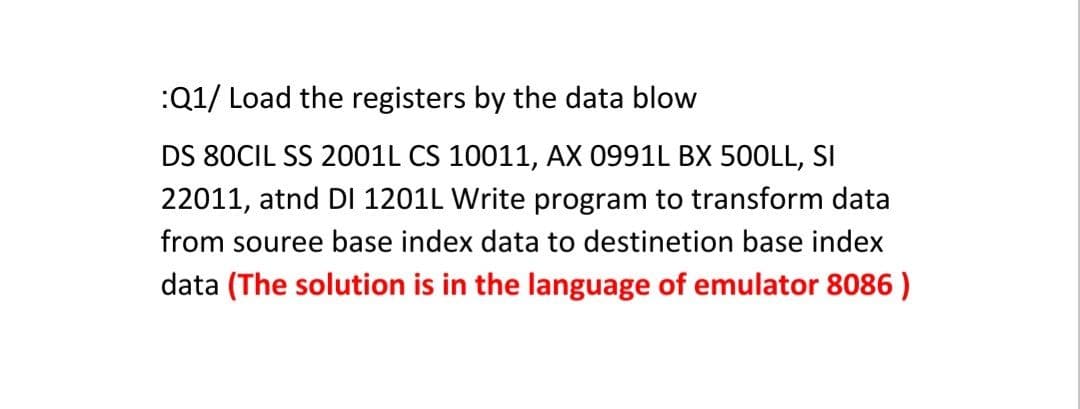 :Q1/ Load the registers by the data blow
DS 80CIL SS 2001L CS 10011, AX 0991L BX 50OLL, SI
22011, atnd DI 1201L Write program to transform data
from souree base index data to destinetion base index
data (The solution is in the language of emulator 8086 )
