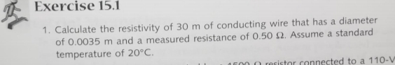 Exercise 15.i
1. Calculate the resistivity of 30 m of conducting wire that has a diameter
of 0.0035 m and a measured resistance of 0.50 2. Assume a standard
temperature of 20°C.
1600 0 resistor.connected to a 110-V
