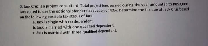 2. Jack Cruz is a project consultant. Total project fees earned during the year amounted to P853,000.
Jack opted to use the optional standard deduction of 40%. Determine the tax due of Jack Cruz based
on the following possible tax status of Jack:
a. Jack is single with no dependent.
b. Jack is married with one qualified dependent.
c. Jack is married with three qualified dependent.
