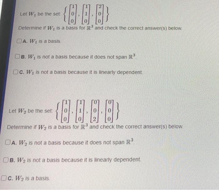 Let W₁ be the set:
{}
3
Determine if W₁ is a basis for R³ and check the correct answer(s) below.
OA. W₁ is a basis.
OB. W₁ is not a basis because it does not span R³
Oc. W₁ is not a basis because it is linearly dependent.
{···}
Determine if W₂ is a basis for IR³ and check the correct answer(s) below.
A. W₂ is not a basis because it does not span R³
Let W₂ be the set:
OB. W₂ is not a basis because it is linearly dependent.
OC. W₂ is a basis.