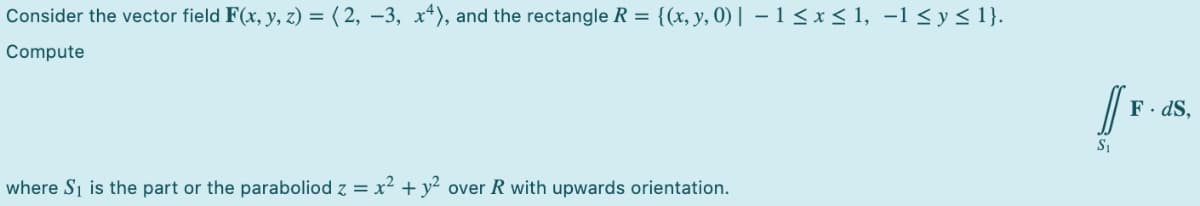 Consider the vector field F(x, y, z) = ( 2, –3, x4), and the rectangle R = {(x, y, 0) | – 1< x < 1, -1 <y< 1}.
Compute
F. dS,
where Si is the part or the paraboliod z = x² + y² over R with upwards orientation.

