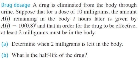 Drug dosage A drug is eliminated from the body through
urine. Suppose that for a dose of 10 milligrams, the amount
A(t) remaining in the body t hours later is given by
A(t) = 10(0.8)' and that in order for the drug to be effective,
at least 2 milligrams must be in the body.
(a) Determine when 2 milligrams is left in the body.
(b) What is the half-life of the drug?
