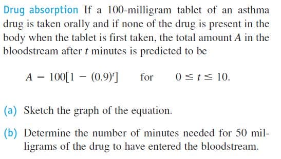 Drug absorption If a 100-milligram tablet of an asthma
drug is taken orally and if none of the drug is present in the
body when the tablet is first taken, the total amount A in the
bloodstream after t minutes is predicted to be
A = 100[1 - (0.9)]
for
0<t< 10.
(a) Sketch the graph of the equation.
(b) Determine the number of minutes needed for 50 mil-
ligrams of the drug to have entered the bloodstream.
