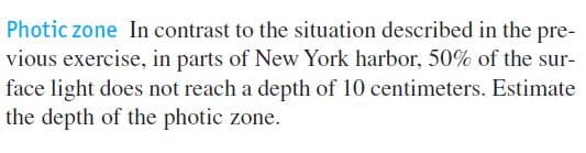 Photic zone In contrast to the situation described in the pre-
vious exercise, in parts of New York harbor, 50% of the sur-
face light does not reach a depth of 10 centimeters. Estimate
the depth of the photic zone.
