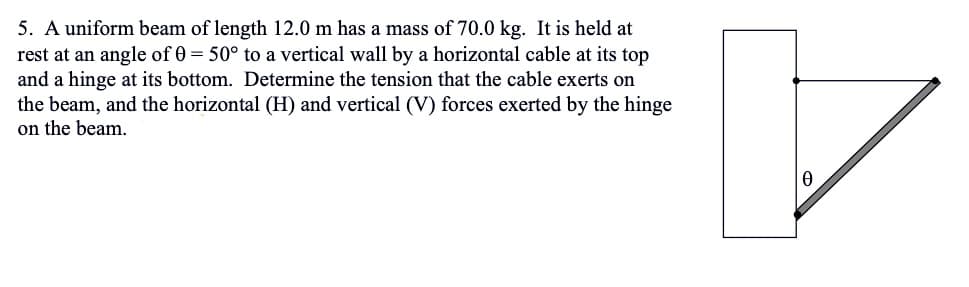 5. A uniform beam of length 12.0 m has a mass of 70.0 kg. It is held at
rest at an angle of 0 = 50° to a vertical wall by a horizontal cable at its top
and a hinge at its bottom. Determine the tension that the cable exerts on
the beam, and the horizontal (H) and vertical (V) forces exerted by the hinge
on the beam.
