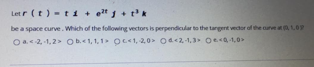 Let r (t ) = ti + e2t j + t3 k
be a space curve. Which of the following vectors is perpendicular to the tangent vector of the curve at (0, 1,0)?
O a. < -2, -1, 2> O b.<1, 1, 1> OC<1,-2, 0> O d.<2,-1,3> O e.<0,-1,0 >
