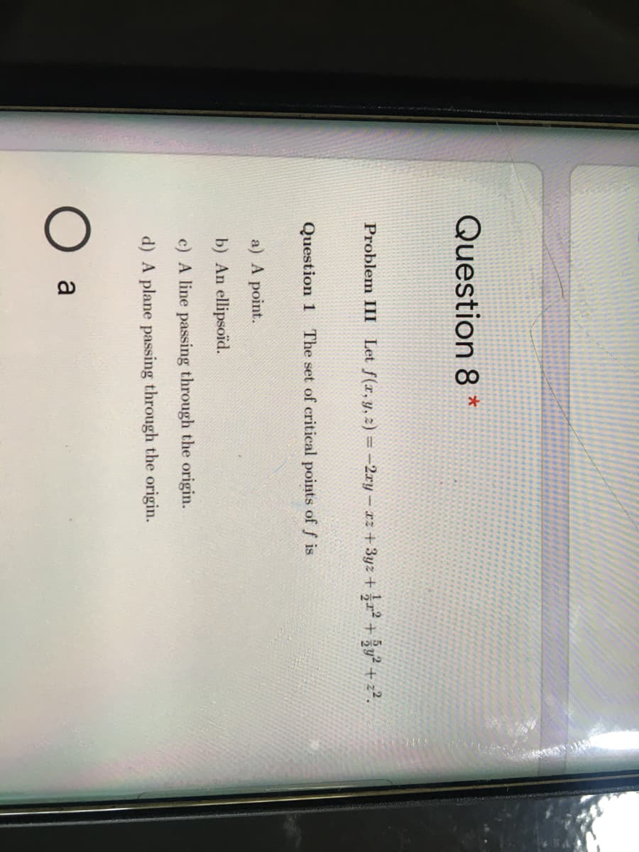 Question 8 *
Problem III Let f(r, y, 2) = -2ry – rz +3yz + r² + žy? + z?.
Question 1 The set of critical points of f is
a) A point.
b) An ellipsoid.
c) A line passing through the origin.
d) A plane passing through the origin.
a
