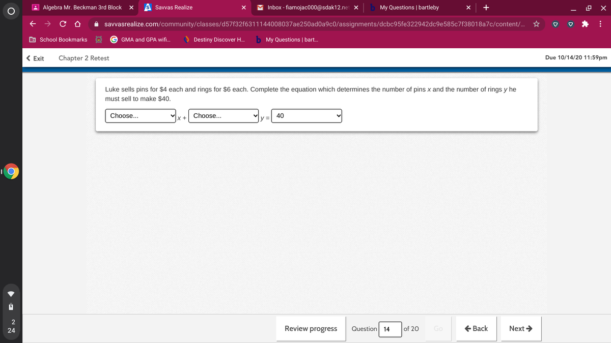 A Algebra Mr. Beckman 3rd Block
s Savvas Realize
Inbox - fiamojac000@sdak12.net x
My Questions | bartleby
A savvasrealize.com/community/classes/d57f32f6311144008037ae250ad0a9c0/assignments/dcbc95fe322942dc9e585c7f38018a7c/content/.
O School Bookmarks
GMA and GPA wif..
O Destiny Discover H.
My Questions | bart.
< Exit
Chapter 2 Retest
Due 10/14/20 11:59pm
Luke sells pins for $4 each and rings for $6 each. Complete the equation which determines the number of pins x and the number of rings y he
must sell to make $40.
Choose...
Choose...
40
Review progress
Question 14
of 20
Go
E Back
Next >
24
