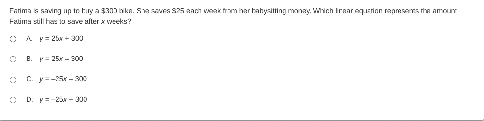 Fatima is saving up to buy a $300 bike. She saves $25 each week from her babysitting money. Which linear equation represents the amount
Fatima still has to save after x weeks?
A. y= 25x + 300
В. у%3D25х — 300
С. у%3-25х —300
D. y = -25x + 300

