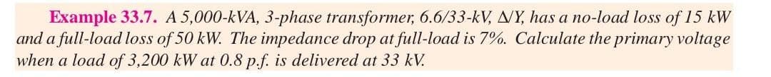 Example 33.7. A 5,000-kVA, 3-phase transformer, 6.6/33-kV, NY, has a no-load loss of 15 kW
and a full-load loss of 50 kW. The impedance drop at full-load is 7%. Calculate the primary voltage
when a load of 3,200 kW at 0.8 p.f. is delivered at 33 kV.