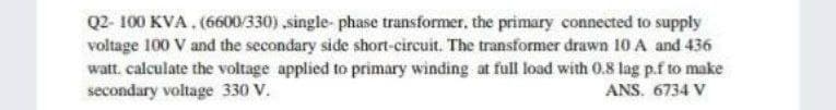 Q2-100 KVA. (6600/330) ,single-phase transformer, the primary connected to supply
voltage 100 V and the secondary side short-circuit. The transformer drawn 10 A and 436
watt. calculate the voltage applied to primary winding at full load with 0.8 lag p.f to make
secondary voltage 330 V.
ANS. 6734 V