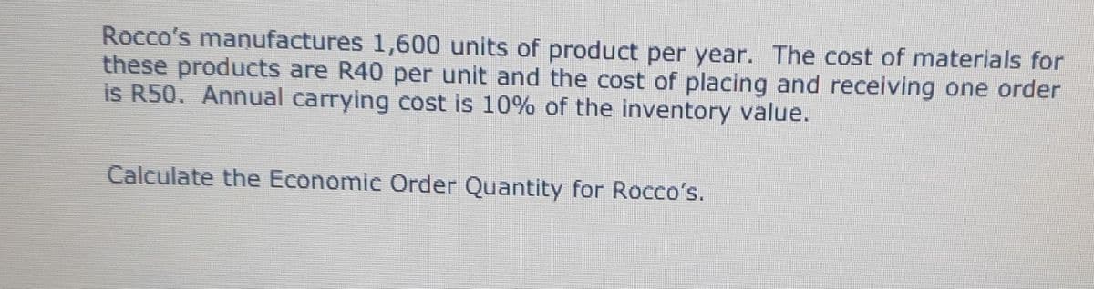Rocco's manufactures 1,600 units of product per year. The cost of materials for
these products are R40 per unit and the cost of placing and receiving one order
is R50. Annual carrying cost is 10% of the inventory value.
Calculate the Economic Order Quantity for Rocco's.