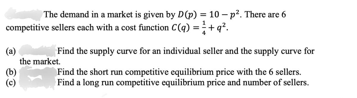 The demand in a market is given by D (p) = 10 - p². There are 6
competitive sellers each with a cost function C(q) = ½ + q².
1
(a)
the market.
(b)
(c)
Find the supply curve for an individual seller and the supply curve for
Find the short run competitive equilibrium price with the 6 sellers.
Find a long run competitive equilibrium price and number of sellers.