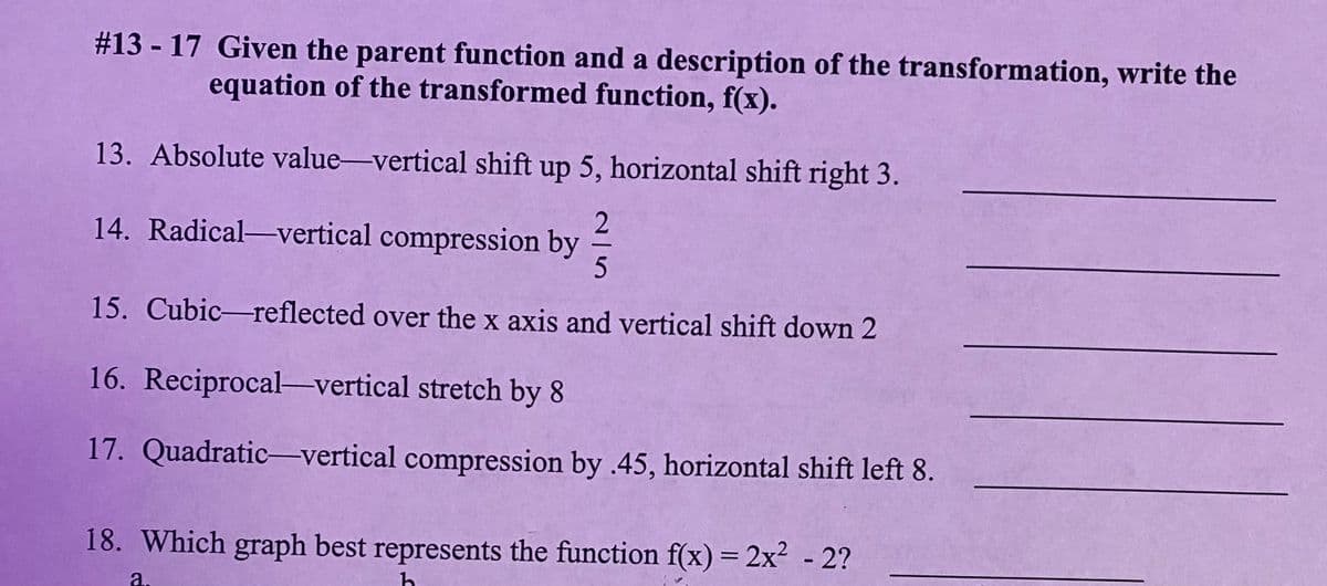 # 13-17 Given the parent function and a description of the transformation, write the
equation of the transformed function, f(x).
13. Absolute value-vertical shift up 5, horizontal shift right 3.
14. Radical-vertical compression by
15. Cubic-reflected over the x axis and vertical shift down 2
16. Reciprocal-vertical stretch by 8
17. Quadratic-vertical compression by .45, horizontal shift left 8.
18. Which graph best represents the function f(x) = 2x² - 2?
h
a.