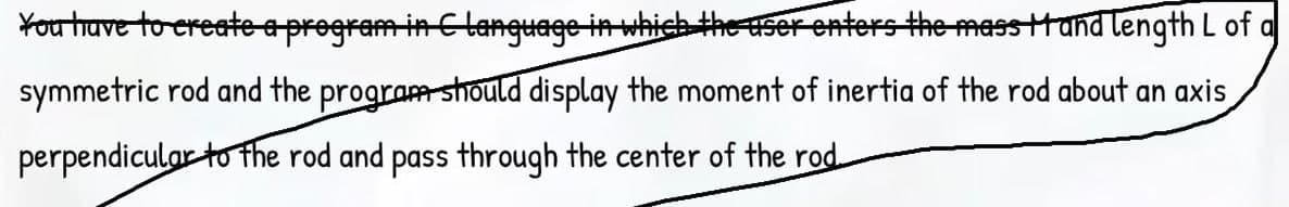 You thuve to ereate eprogram in Clanguage in which the ser enters the masstand length L of a
symmetric rod and the program should display the moment of inertia of the rod about an axis
perpendicular to the rod and pass through the center of the rod.
