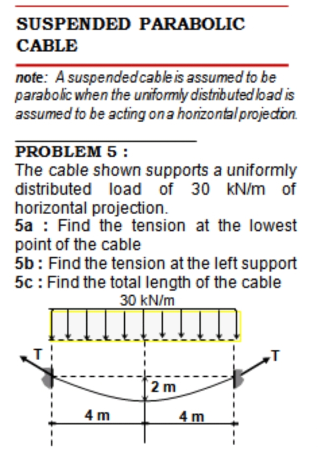 SUSPENDED PARABOLIC
CABLE
note: A suspendedcable is assumed to be
parabolic when the uniformly distributed load is
assumed to be acting ona honzontal projecton.
PROBLEM 5 :
The cable shown supports a uniformly
distributed load of 30 kN/m of
horizontal projection.
5a : Find the tension at the lowest
point of the cable
5b: Find the tension at the left support
5c : Find the total length of the cable
30 kN/m
2 m
4 m
4 m
