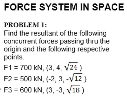 FORCE SYSTEM IN SPACE
PROBLEM 1:
Find the resultant of the following
concurrent forces passing thru the
origin and the following respective
points.
F1 = 700 kN, (3, 4, v24 )
F2 = 500 kN, (-2, 3, -V12 )
- F3 = 600 kN, (3, -3, v18 )
