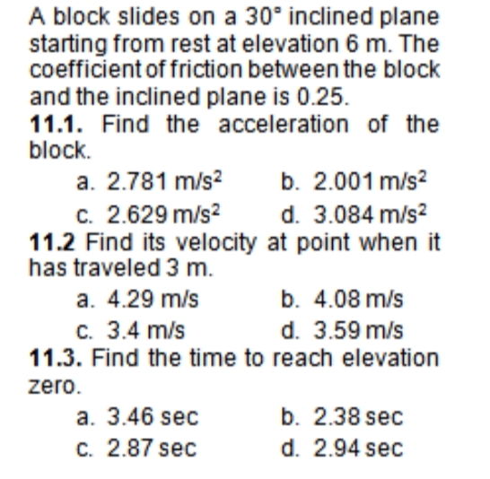 A block slides on a 30° inclined plane
starting from rest at elevation 6 m. The
coefficient of friction between the block
and the inclined plane is 0.25.
11.1. Find the acceleration of the
block.
b. 2.001 m/s?
d. 3.084 m/s?
a. 2.781 m/s?
c. 2.629 m/s?
11.2 Find its velocity at point when it
has traveled 3 m.
a. 4.29 m/s
b. 4.08 m/s
C. 3.4 m/s
11.3. Find the time to reach elevation
d. 3.59 m/s
zero.
a. 3.46 sec
c. 2.87 sec
b. 2.38 sec
d. 2.94 sec

